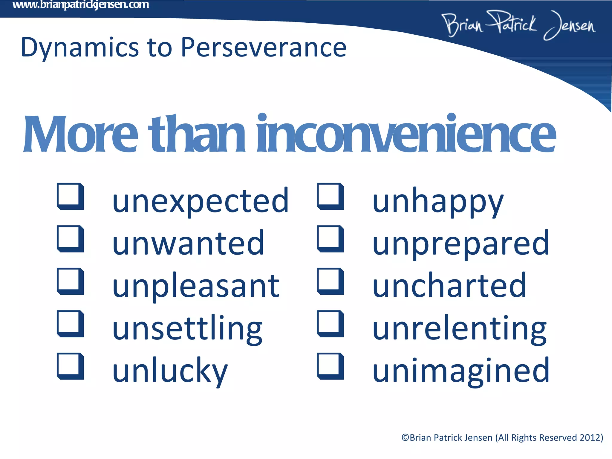 www.brianpatrickjensen.com



 Dynamics to Perseverance


  More than inconvenience
                 unexpected      unhappy
                 unwanted        unprepared
                 unpleasant      uncharted
                 unsettling      unrelenting
                 unlucky         unimagined
                                    ©Brian Patrick Jensen (All Rights Reserved 2012)
 