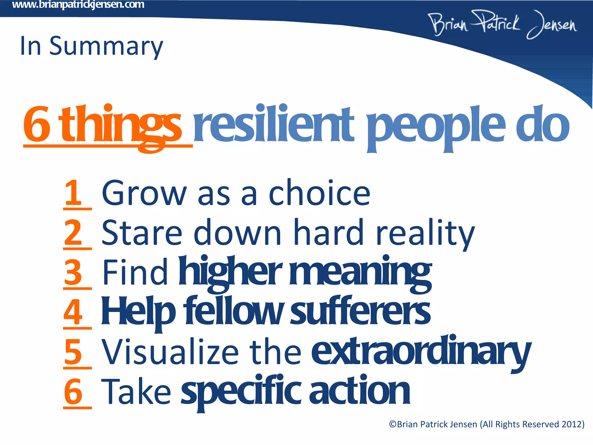 www.brianpatrickjensen.com



 In Summary

  6 things resilient people do
         1       Grow as a choice
         2       Stare down hard reality
         3       Find higher meaning
         4       Help fellow sufferers
         5       Visualize the extraordinary
         6       Take specific action
                                  ©Brian Patrick Jensen (All Rights Reserved 2012)
 