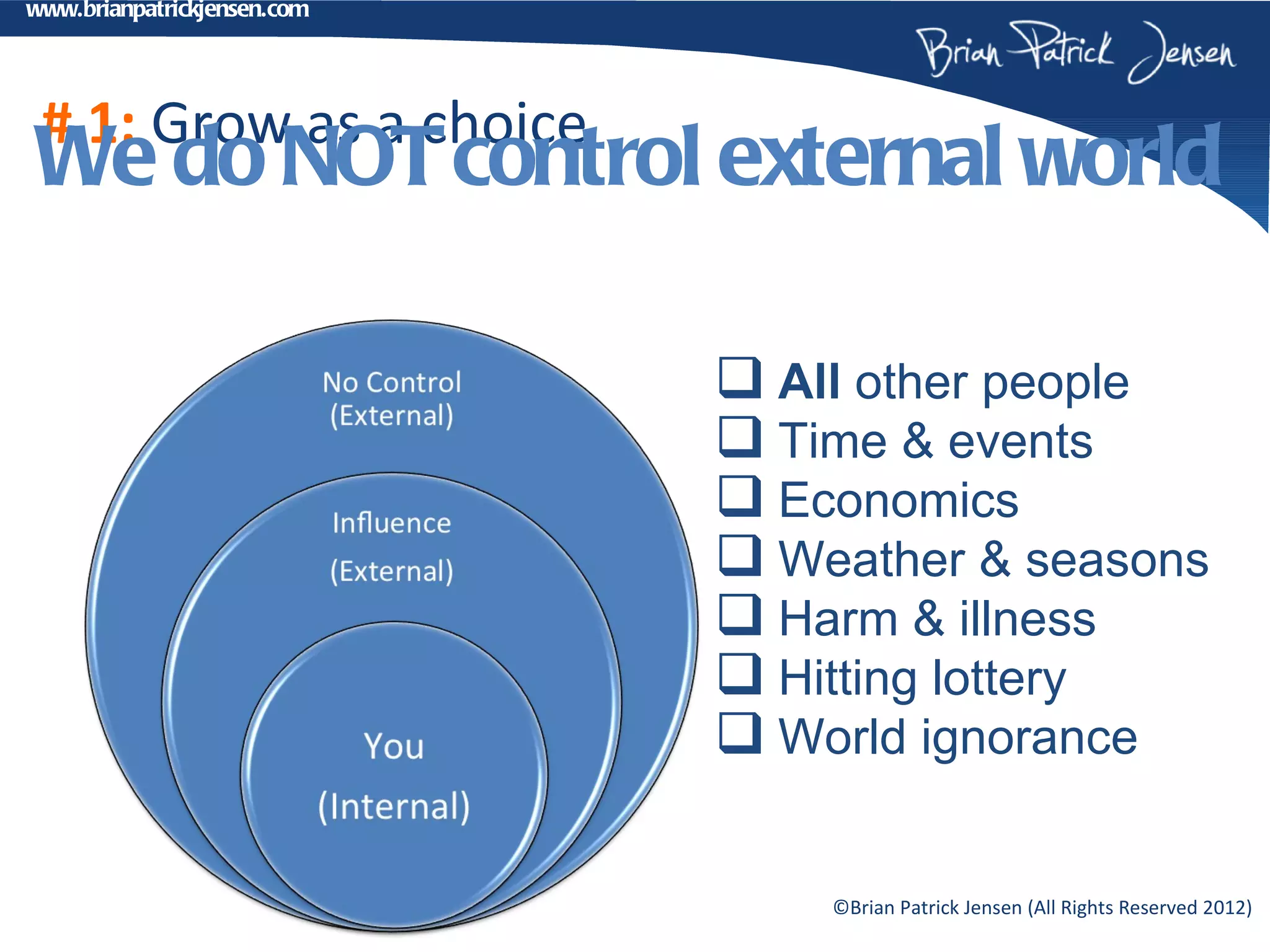 www.brianpatrickjensen.com




 # 1: Grow as a choice
We do NOT control external world

                              All other people
                              Time & events
                              Economics
                              Weather & seasons
                              Harm & illness
                              Hitting lottery
                              World ignorance

                                 ©Brian Patrick Jensen (All Rights Reserved 2012)
 