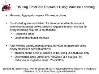 Herbert Van de Sompel @hvdsomp
EuropeanaTech 2018, Rotterdam, The Netherlands, 15/05/18
Routing TimeGate Requests Using Machine Learning
Bornand, N., Balakireva, L., Van de Sompel, H. (2016) Routing Memento Requests Using Binary
Classifiers. JCDL16. https://arxiv.org/abs/1606.09136
• Memento Aggregator covers 20+ web archives
• Distributed systems problem: As the number of archives (and
incoming requests) grows, sending requests to each archive for
every incoming request is not feasible
• Response times
• Load on distributed archives
• After various optimization attempts, devised an approach using
binary classifiers per web archive:
• Trained on the basis of cached URIs, using URI features only
• Operational since 2016: 80% reduction in # queries. 1/3
reduction in response times. Recall 85%
 