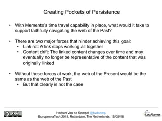Herbert Van de Sompel @hvdsomp
EuropeanaTech 2018, Rotterdam, The Netherlands, 15/05/18
Creating Pockets of Persistence
• With Memento’s time travel capability in place, what would it take to
support faithfully navigating the web of the Past?
• There are two major forces that hinder achieving this goal:
• Link rot: A link stops working all together
• Content drift: The linked content changes over time and may
eventually no longer be representative of the content that was
originally linked
• Without these forces at work, the web of the Present would be the
same as the web of the Past
• But that clearly is not the case
 