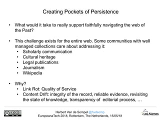 Herbert Van de Sompel @hvdsomp
EuropeanaTech 2018, Rotterdam, The Netherlands, 15/05/18
Creating Pockets of Persistence
• What would it take to really support faithfully navigating the web of
the Past?
• This challenge exists for the entire web. Some communities with well
managed collections care about addressing it:
• Scholarly communication
• Cultural heritage
• Legal publications
• Journalism
• Wikipedia
• Why?
• Link Rot: Quality of Service
• Content Drift: integrity of the record, reliable evidence, revisiting
the state of knowledge, transparency of editorial process, …
 