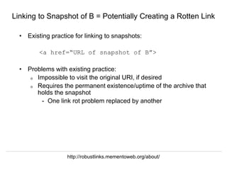 Herbert Van de Sompel @hvdsomp
EuropeanaTech 2018, Rotterdam, The Netherlands, 15/05/18
Linking to Snapshot of B = Potentially Creating a Rotten Link
• Existing practice for linking to snapshots:
<a href=“URL of snapshot of B”>
• Problems with existing practice:
o Impossible to visit the original URI, if desired
o Requires the permanent existence/uptime of the archive that
holds the snapshot
- One link rot problem replaced by another
http://robustlinks.mementoweb.org/about/
 