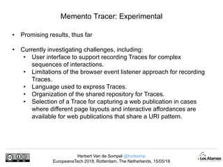 Herbert Van de Sompel @hvdsomp
EuropeanaTech 2018, Rotterdam, The Netherlands, 15/05/18
Memento Tracer: Experimental
• Promising results, thus far
• Currently investigating challenges, including:
• User interface to support recording Traces for complex
sequences of interactions.
• Limitations of the browser event listener approach for recording
Traces.
• Language used to express Traces.
• Organization of the shared repository for Traces.
• Selection of a Trace for capturing a web publication in cases
where different page layouts and interactive affordances are
available for web publications that share a URI pattern.
 