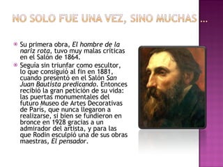 Su primera obra,  El hombre de la nariz rota , tuvo muy malas críticas en el Salón de 1864. Seguía sin triunfar como escultor, lo que consiguió al fin en 1881, cuando presentó en el Salón  San Juan Bautista predicando . Entonces recibió la gran petición de su vida: las puertas monumentales del futuro Museo de Artes Decorativas de París, que nunca llegaron a realizarse, si bien se fundieron en bronce en 1928 gracias a un admirador del artista, y para las que Rodin esculpió una de sus obras maestras,  El pensador .  