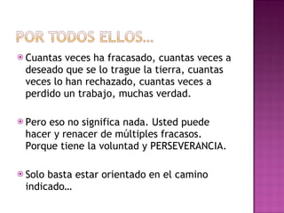 Cuantas veces ha fracasado, cuantas veces a deseado que se lo trague la tierra, cuantas veces lo han rechazado, cuantas veces a perdido un trabajo, muchas verdad. Pero eso no significa nada. Usted puede  hacer y renacer de múltiples fracasos. Porque tiene la voluntad y PERSEVERANCIA. Solo basta estar orientado en el camino indicado… 