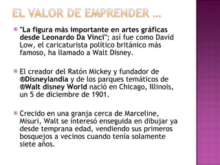 "La figura más importante en artes gráficas desde Leonardo Da Vinci" ; así fue como David Low, el caricaturista político británico más famoso, ha llamado a Walt Disney. El creador del Ratón Mickey y fundador de  ®Disneylandia  y de los parques temáticos de  ®Walt disney World  nació en Chicago, Illinois, un 5 de diciembre de 1901.  Crecido en una granja cerca de Marceline, Misuri, Walt se interesó enseguida en dibujar ya desde temprana edad, vendiendo sus primeros bosquejos a vecinos cuando tenía solamente siete años. 