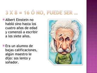 Albert Einstein no habló sino hasta los cuatro años de edad y comenzó a escribir a los siete años. Era un alumno de bajas calificaciones, algún maestro le dijo: sos lento y soñador. 