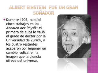 Durante 1905, publicó cinco trabajos en los  Annalen der Physik : el primero de ellos le valió el grado de doctor por la Universidad de Zurich, y los cuatro restantes acabaron por imponer un cambio radical en la imagen que la ciencia ofrece del universo. 