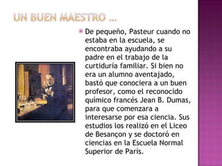 De pequeño, Pasteur cuando no estaba en la escuela, se encontraba ayudando a su padre en el trabajo de la curtiduría familiar. Si bien no era un alumno aventajado, bastó que conociera a un buen profesor, como el reconocido químico francés Jean B. Dumas, para que comenzara a interesarse por esa ciencia. Sus estudios los realizó en el Liceo de Besançon y se doctoró en ciencias en la Escuela Normal Superior de París. 