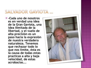 -Cada uno de nosotros es en verdad una idea de la Gran Gaviota, una idea ilimitada de la libertad, y el vuelo de alta precisión es un paso hacia la expresión de nuestra verdadera naturaleza. Tenemos que rechazar todo lo que nos limite, ésta es la causa de todas estas practicas a alta y baja velocidad, de estas acrobacias... 