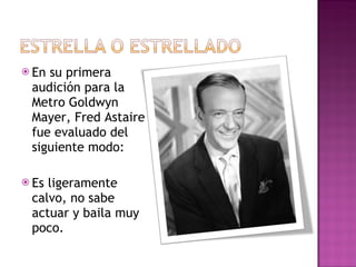 En su primera audición para la Metro Goldwyn Mayer, Fred Astaire fue evaluado del siguiente modo: Es ligeramente calvo, no sabe actuar y baila muy poco. 