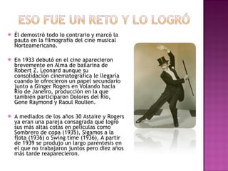 Él demostró todo lo contrario y marcó la pauta en la filmografía del cine musical Norteamericano. En 1933 debutó en el cine aparecieron brevemente en Alma de bailarina de Robert Z. Leonard aunque su consolidación cinematográfica le llegaría cuando le ofrecieron un papel secundario junto a Ginger Rogers en Volando hacia Río de Janeiro, producción en la que también participaron Dolores del Río, Gene Raymond y Raoul Roulien.  A mediados de los años 30 Astaire y Rogers ya eran una pareja consagrada que logró sus más altas cotas en películas como Sombrero de copa (1935), Sigamos a la flota (1936) o Swing time (1936). A partir de 1939 se produjo un largo paréntesis en el que no trabajaron juntos pero diez años más tarde reaparecieron.  