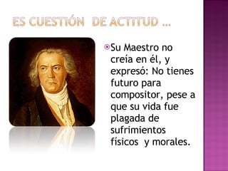 Su Maestro no creía en él, y expresó: No tienes futuro para compositor, pese a que su vida fue plagada de sufrimientos físicos  y morales. 