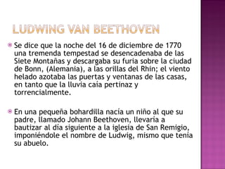 Se dice que la noche del 16 de diciembre de 1770 una tremenda tempestad se desencadenaba de las Siete Montañas y descargaba su furia sobre la ciudad de Bonn, (Alemania), a las orillas del Rhin; el viento helado azotaba las puertas y ventanas de las casas, en tanto que la lluvia caía pertinaz y torrencialmente. En una pequeña bohardilla nacía un niño al que su padre, llamado Johann Beethoven, llevaría a bautizar al día siguiente a la iglesia de San Remigio, imponiéndole el nombre de Ludwig, mismo que tenía su abuelo. 