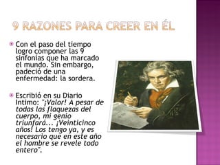 Con el paso del tiempo logro componer las 9 sinfonías que ha marcado el mundo. Sin embargo, padeció de una enfermedad: la sordera. Escribió en su Diario Intimo:  "¡Valor! A pesar de todas las flaquezas del cuerpo, mi genio triunfará... ¡Veinticinco años! Los tengo ya, y es necesario que en este año el hombre se revele todo entero". 