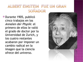 Durante 1905, publicó cinco trabajos en los  Annalen der Physik : el primero de ellos le valió el grado de doctor por la Universidad de Zurich, y los cuatro restantes acabaron por imponer un cambio radical en la imagen que la ciencia ofrece del universo. 
