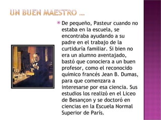 De pequeño, Pasteur cuando no estaba en la escuela, se encontraba ayudando a su padre en el trabajo de la curtiduría familiar. Si bien no era un alumno aventajado, bastó que conociera a un buen profesor, como el reconocido químico francés Jean B. Dumas, para que comenzara a interesarse por esa ciencia. Sus estudios los realizó en el Liceo de Besançon y se doctoró en ciencias en la Escuela Normal Superior de París. 