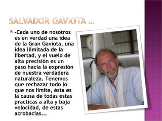 -Cada uno de nosotros es en verdad una idea de la Gran Gaviota, una idea ilimitada de la libertad, y el vuelo de alta precisión es un paso hacia la expresión de nuestra verdadera naturaleza. Tenemos que rechazar todo lo que nos limite, ésta es la causa de todas estas practicas a alta y baja velocidad, de estas acrobacias... 