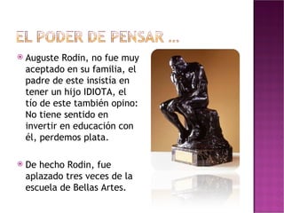 Auguste Rodin, no fue muy aceptado en su familia, el padre de este insistía en tener un hijo IDIOTA, el tío de este también opino: No tiene sentido en invertir en educación con él, perdemos plata. De hecho Rodin, fue aplazado tres veces de la escuela de Bellas Artes. 