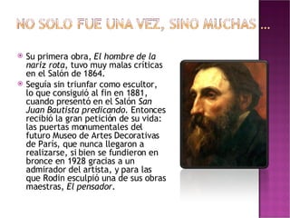 Su primera obra,  El hombre de la nariz rota , tuvo muy malas críticas en el Salón de 1864. Seguía sin triunfar como escultor, lo que consiguió al fin en 1881, cuando presentó en el Salón  San Juan Bautista predicando . Entonces recibió la gran petición de su vida: las puertas monumentales del futuro Museo de Artes Decorativas de París, que nunca llegaron a realizarse, si bien se fundieron en bronce en 1928 gracias a un admirador del artista, y para las que Rodin esculpió una de sus obras maestras,  El pensador .  