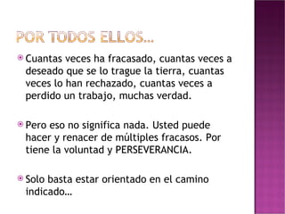 Cuantas veces ha fracasado, cuantas veces a deseado que se lo trague la tierra, cuantas veces lo han rechazado, cuantas veces a perdido un trabajo, muchas verdad. Pero eso no significa nada. Usted puede  hacer y renacer de múltiples fracasos. Por tiene la voluntad y PERSEVERANCIA. Solo basta estar orientado en el camino indicado… 