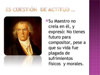 Su Maestro no creía en él, y expresó: No tienes futuro para compositor, pese a que su vida fue plagada de sufrimientos físicos  y morales. 