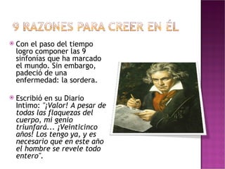 Con el paso del tiempo logro componer las 9 sinfonías que ha marcado el mundo. Sin embargo, padeció de una enfermedad: la sordera. Escribió en su Diario Intimo:  "¡Valor! A pesar de todas las flaquezas del cuerpo, mi genio triunfará... ¡Veinticinco años! Los tengo ya, y es necesario que en este año el hombre se revele todo entero". 