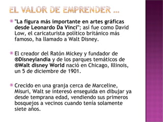 "La figura más importante en artes gráficas desde Leonardo Da Vinci" ; así fue como David Low, el caricaturista político británico más famoso, ha llamado a Walt Disney. El creador del Ratón Mickey y fundador de  ®Disneylandia  y de los parques temáticos de  ®Walt disney World  nació en Chicago, Illinois, un 5 de diciembre de 1901.  Crecido en una granja cerca de Marceline, Misuri, Walt se interesó enseguida en dibujar ya desde temprana edad, vendiendo sus primeros bosquejos a vecinos cuando tenía solamente siete años. 