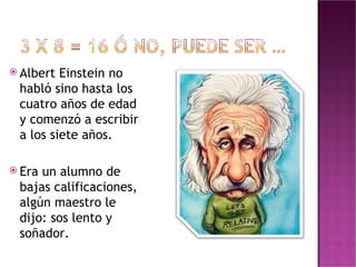 Albert Einstein no habló sino hasta los cuatro años de edad y comenzó a escribir a los siete años. Era un alumno de bajas calificaciones, algún maestro le dijo: sos lento y soñador. 