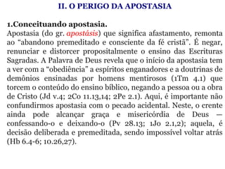 II. O PERIGO DA APOSTASIA
 
1.Conceituando apostasia. 
Apostasia (do gr. apostásis) que significa afastamento, remonta 
ao  “abandono  premeditado  e  consciente  da  fé  cristã”.  É  negar, 
renunciar  e  distorcer  propositalmente  o  ensino  das  Escrituras 
Sagradas. A Palavra de Deus revela que o início da apostasia tem 
a ver com a “obediência” a espíritos enganadores e a doutrinas de 
demônios  ensinadas  por  homens  mentirosos  (1Tm  4.1)  que 
torcem o conteúdo do ensino bíblico, negando a pessoa ou a obra 
de Cristo (Jd v.4; 2Co 11.13,14; 2Pe 2.1). Aqui, é importante não 
confundirmos apostasia com o pecado acidental. Neste, o crente 
ainda  pode  alcançar  graça  e  misericórdia  de  Deus  — 
confessando-o  e  deixando-o  (Pv  28.13;  1Jo  2.1,2);  aquela,  é 
decisão deliberada e premeditada, sendo impossível voltar atrás 
(Hb 6.4-6; 10.26,27).
 