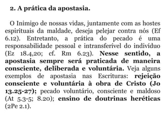 2. A prática da apostasia. 
O Inimigo de nossas vidas, juntamente com as hostes 
espirituais  da  maldade,  deseja  pelejar  contra  nós  (Ef 
6.12).  Entretanto,  a  prática  do  pecado  é  uma 
responsabilidade  pessoal  e  intransferível  do  indivíduo 
(Ez  18.4,20;  cf.  Rm  6.23).  Nesse sentido, a
apostasia sempre será praticada de maneira
consciente, deliberada e voluntária.  Veja  alguns 
exemplos  de  apostasia  nas  Escrituras:  rejeição
consciente e voluntária à obra de Cristo (Jo
13.25-27); pecado  voluntário,  consciente  e  maldoso 
(At  5.3-5;  8.20);  ensino de doutrinas heréticas
(2Pe 2.1).
 