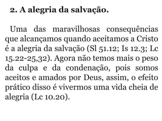 2. A alegria da salvação. 
Uma  das  maravilhosas  consequências 
que alcançamos quando aceitamos a Cristo 
é a alegria da salvação (Sl 51.12; Is 12.3; Lc 
15.22-25,32). Agora não temos mais o peso 
da  culpa  e  da  condenação,  pois  somos 
aceitos e amados por Deus, assim, o efeito 
prático disso é vivermos uma vida cheia de 
alegria (Lc 10.20).
 