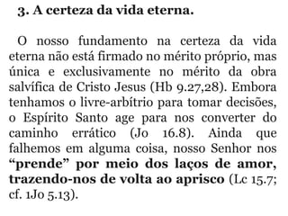3. A certeza da vida eterna. 
O  nosso  fundamento  na  certeza  da  vida 
eterna não está firmado no mérito próprio, mas 
única  e  exclusivamente  no  mérito  da  obra 
salvífica de Cristo Jesus (Hb 9.27,28). Embora 
tenhamos o livre-arbítrio para tomar decisões, 
o  Espírito  Santo  age  para  nos  converter  do 
caminho  errático  (Jo  16.8).  Ainda  que 
falhemos  em  alguma  coisa,  nosso  Senhor  nos 
“prende” por meio dos laços de amor,
trazendo-nos de volta ao aprisco (Lc 15.7; 
cf. 1Jo 5.13).
 