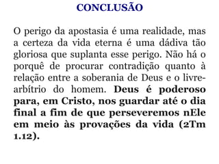 CONCLUSÃO
 
O perigo da apostasia é uma realidade, mas 
a  certeza  da  vida  eterna  é  uma  dádiva  tão 
gloriosa que suplanta esse perigo. Não há o 
porquê  de  procurar  contradição  quanto  à 
relação entre a soberania de Deus e o livre-
arbítrio  do  homem.  Deus é poderoso
para, em Cristo, nos guardar até o dia
final a fim de que perseveremos nEle
em meio às provações da vida (2Tm
1.12).
 
 