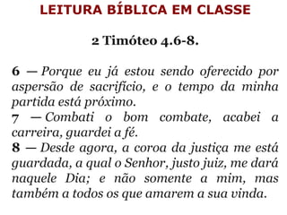 LEITURA BÍBLICA EM CLASSE
 
2 Timóteo 4.6-8.
 
6 — Porque eu já estou sendo oferecido por
aspersão de sacrifício, e o tempo da minha
partida está próximo.
7 — Combati o bom combate, acabei a
carreira, guardei a fé.
8 — Desde agora, a coroa da justiça me está
guardada, a qual o Senhor, justo juiz, me dará
naquele Dia; e não somente a mim, mas
também a todos os que amarem a sua vinda.
 