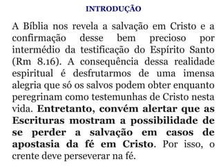 INTRODUÇÃO
 
A  Bíblia  nos  revela  a  salvação  em  Cristo  e  a 
confirmação  desse  bem  precioso  por 
intermédio  da  testificação  do  Espírito  Santo 
(Rm  8.16).  A  consequência  dessa  realidade 
espiritual  é  desfrutarmos  de  uma  imensa 
alegria que só os salvos podem obter enquanto 
peregrinam como testemunhas de Cristo nesta 
vida. Entretanto, convém alertar que as
Escrituras mostram a possibilidade de
se perder a salvação em casos de
apostasia da fé em Cristo.  Por  isso,  o 
crente deve perseverar na fé.
 