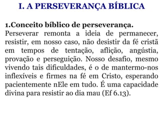 I. A PERSEVERANÇA BÍBLICA
 
1.Conceito bíblico de perseverança. 
Perseverar  remonta  a  ideia  de  permanecer, 
resistir, em nosso caso, não desistir da fé cristã 
em  tempos  de  tentação,  aflição,  angústia, 
provação  e  perseguição.  Nosso  desafio,  mesmo 
vivendo tais dificuldades, é o de mantermo-nos 
inflexíveis  e  firmes  na  fé  em  Cristo,  esperando 
pacientemente nEle em tudo. É uma capacidade 
divina para resistir ao dia mau (Ef 6.13).
 