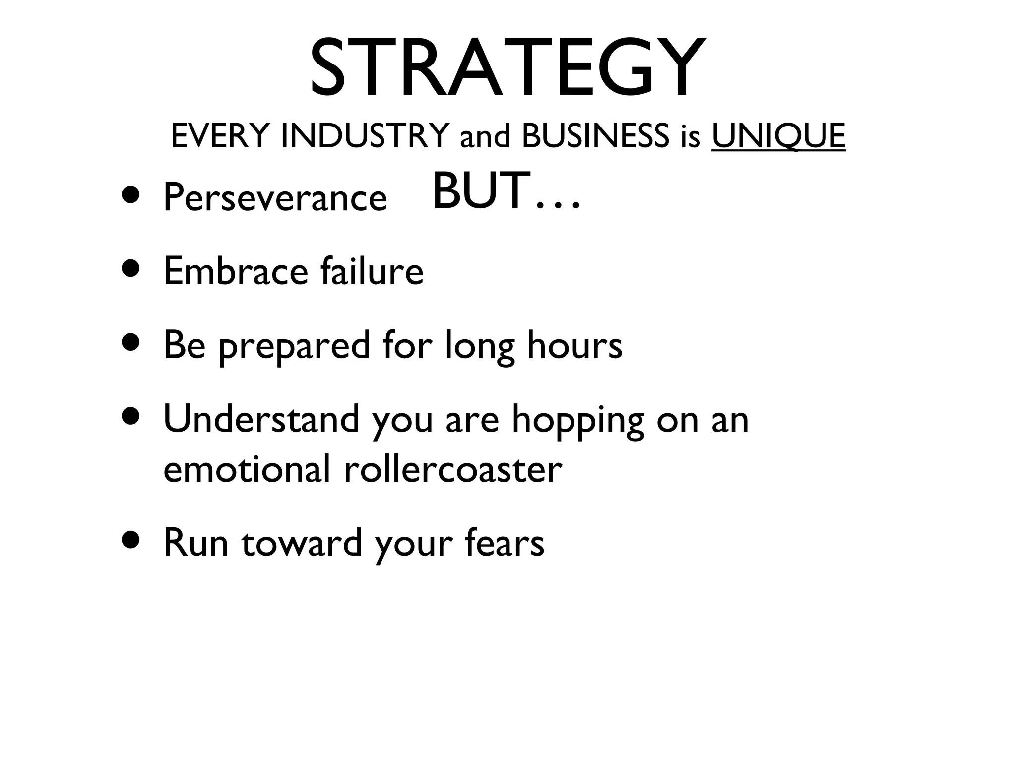 STRATEGY
EVERY INDUSTRY and BUSINESS is UNIQUE
BUT…• Perseverance
• Embrace failure
• Be prepared for long hours
• Understand you are hopping on an
emotional rollercoaster
• Run toward your fears
 