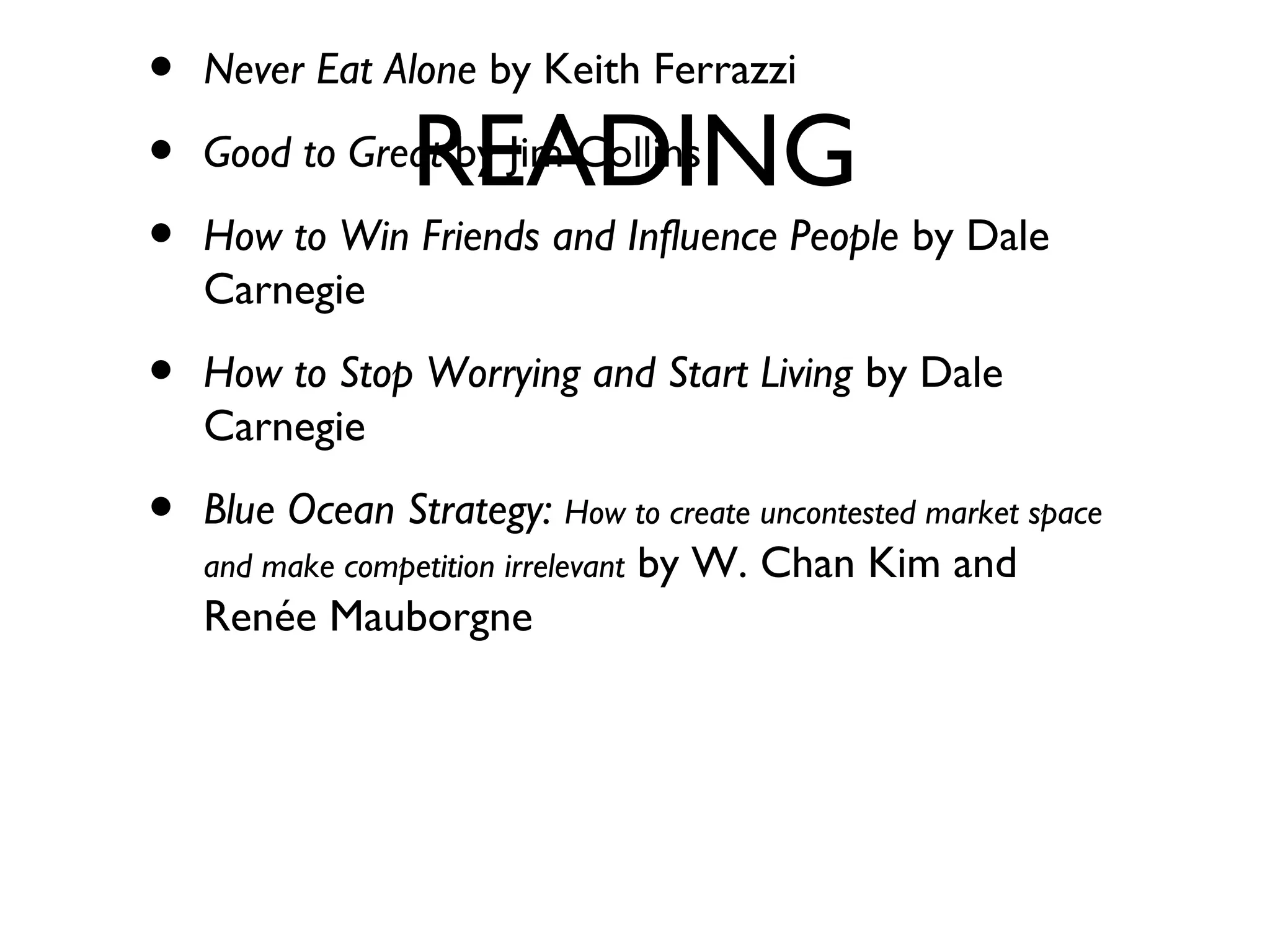 READING
• Never Eat Alone by Keith Ferrazzi
• Good to Great by Jim Collins
• How to Win Friends and Influence People by Dale
Carnegie
• How to Stop Worrying and Start Living by Dale
Carnegie
• Blue Ocean Strategy: How to create uncontested market space
and make competition irrelevant by W. Chan Kim and
Renée Mauborgne
 