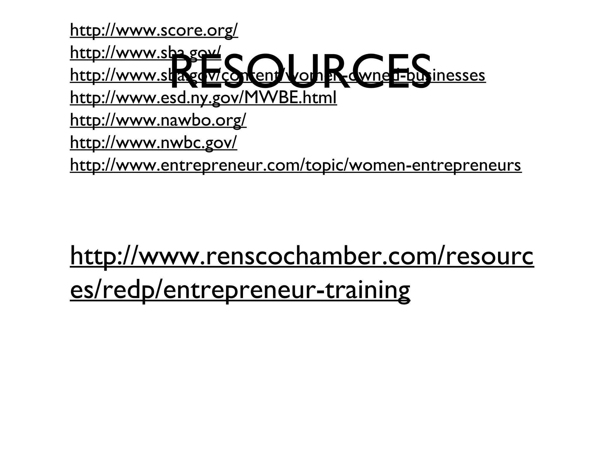 RESOURCES
http://www.score.org/
http://www.sba.gov/
http://www.sba.gov/content/women-owned-businesses
http://www.esd.ny.gov/MWBE.html
http://www.nawbo.org/
http://www.nwbc.gov/
http://www.entrepreneur.com/topic/women-entrepreneurs
http://www.renscochamber.com/resourc
es/redp/entrepreneur-training 
 