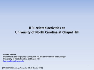 IFRI-related activities at
University of North Carolina at Chapel Hill

Lauren Persha
Department of Geography, Curriculum for the Environment and Ecology
University of North Carolina at Chapel Hill
lpersha@email.unc.edu

[IFRI SESYNC Workshop, Annapolis, MD; 28 October 2013.]

1

 