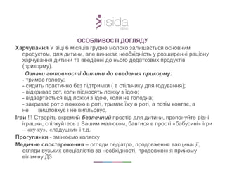 Харчування У віці 6 місяців грудне молоко залишається основним
продуктом, для дитини, але виникає необхідність у розширенні раціону
харчування дитини та введенні до нього додаткових продуктів
(прикорму).
Ознаки готовності дитини до введення прикорму:
- тримає голову;
- сидить практично без підтримки ( в стільчику для годування);
- відкриває рот, коли підносять ложку з їдою;
- відвертається від ложки з їдою, коли не голодна;
- закриває рот з ложкою в роті, тримає їжу в роті, а потім ковтає, а
не виштовхує і не випльовує.
Ігри !!! Створіть окремий безпечний простір для дитини, пропонуйте різні
іграшки, спілкуйтесь з Вашим малюком, бавтися в прості «бабусині» ігри
– «ку-ку», «ладушки» і т.д.
Прогулянки - змінюємо коляску
Медичне спостереження – огляди педіатра, продовження вакцинації,
огляди вузьких спеціалістів за необхідності, продовження прийому
вітаміну Д3
ОСОБЛИВОСТІ ДОГЛЯДУ
 