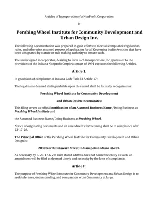 Articles of Incorporation of a NonProfit Corporation

                                                Of

 Pershing Wheel Institute for Community Development and
                    Urban Design Inc.
The following documentation was prepared in good efforts to meet all compliance regulations,
rules, and otherwise assumed process of application for all Governing bodies/entities that have
been designated by statute or rule making authority to ensure such.

The undersigned incorporator, desiring to form such incorporation (Inc.) pursuant to the
provisions of the Indiana Nonprofit Corporation Act of 1991 executes the following Articles.

                                            Article 1.

In good faith of compliance of Indiana Code Title 23 Article 17;

The legal name deemed distinguishable upon the record shall be formally recognized as:

                   Pershing Wheel Institute for Community Development

                                and Urban Design Incorporated

This filing serves as official notification of an Assumed Business Name /Doing Business as
Pershing Wheel Institute and

the Assumed Business Name/Doing Business as Pershing Wheel.

Notice of originating documents and all amendments forthcoming shall be in compliance of IC
23-17-28.

The Principal Office of the Pershing Wheel Institute for Community Development and Urban
Design is:

                  2030 North Delaware Street, Indianapolis Indiana 46202.

As necessary by IC 23-17-6-2 If such stated address does not house the entity as such, an
amendment will be filed as deemed timely and necessity by the laws of compliance.

                                           Article II.

The purpose of Pershing Wheel Institute for Community Development and Urban Design is to
seek tolerance, understanding, and compassion to the Community at large.
 