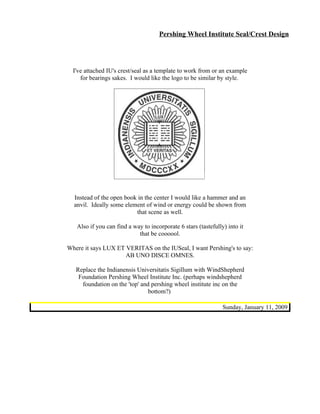 Pershing Wheel Institute Seal/Crest Design




  I've attached IU's crest/seal as a template to work from or an example
     for bearings sakes. I would like the logo to be similar by style.




  Instead of the open book in the center I would like a hammer and an
  anvil. Ideally some element of wind or energy could be shown from
                          that scene as well.

   Also if you can find a way to incorporate 6 stars (tastefully) into it
                            that be coooool.

Where it says LUX ET VERITAS on the IUSeal, I want Pershing's to say:
                     AB UNO DISCE OMNES.

   Replace the Indianensis Universitatis Sigillum with WindShepherd
    Foundation Pershing Wheel Institute Inc. (perhaps windshepherd
     foundation on the 'top' and pershing wheel institute inc on the
                                bottom?)

                                                                Sunday, January 11, 2009
 