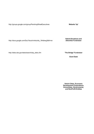 http://groups.google.com/group/PershingWheelExecutives           Website 'Up'




                                                            Solicit Donations and
http://docs.google.com/Doc?docid=dnbchds_18hdkwg3&hl=en     Advertise Fundraiser




http://dsbs.sba.gov/dsbs/search/dsp_dsbs.cfm               'The Bridge' Fundraiser

                                                                 Grant Seek




                                                           Solicit Cities, Economic
                                                          Development Corporations,
                                                          Universities, Governments,
                                                            and NonProfit Entities
 