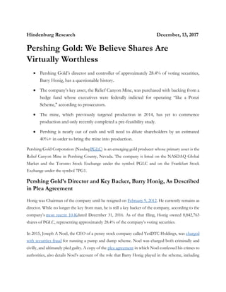 Hindenburg Research December, 13, 2017
Pershing Gold: We Believe Shares Are
Virtually Worthless
• Pershing Gold’s director and controller of approximately 28.4% of voting securities,
Barry Honig, has a questionable history.
• The company’s key asset, the Relief Canyon Mine, was purchased with backing from a
hedge fund whose executives were federally indicted for operating “like a Ponzi
Scheme," according to prosecutors.
• The mine, which previously targeted production in 2014, has yet to commence
production and only recently completed a pre-feasibility study.
• Pershing is nearly out of cash and will need to dilute shareholders by an estimated
40%+ in order to bring the mine into production.
Pershing Gold Corporation (Nasdaq:PGLC) is an emerging gold producer whose primary asset is the
Relief Canyon Mine in Pershing County, Nevada. The company is listed on the NASDAQ Global
Market and the Toronto Stock Exchange under the symbol PGLC and on the Frankfurt Stock
Exchange under the symbol 7PG1.
Pershing Gold’s Director and Key Backer, Barry Honig, As Described
in Plea Agreement
Honig was Chairman of the company until he resigned on February 9, 2012. He currently remains as
director. While no longer the key front man, he is still a key backer of the company, according to the
company’s most recent 10-Kdated December 31, 2016. As of that filing, Honig owned 8,842,763
shares of PGLC, representing approximately 28.4% of the company’s voting securities.
In 2015, Joseph A Noel, the CEO of a penny stock company called YesDTC Holdings, was charged
with securities fraud for running a pump and dump scheme. Noel was charged both criminally and
civilly, and ultimately pled guilty. A copy of the plea agreement in which Noel confessed his crimes to
authorities, also details Noel’s account of the role that Barry Honig played in the scheme, including
 