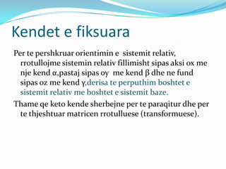 Kendet e fiksuara
Per te pershkruar orientimin e sistemit relativ,
  rrotullojme sistemin relativ fillimisht sipas aksi ox me
  nje kend α,pastaj sipas oy me kend β dhe ne fund
  sipas oz me kend γ,derisa te perputhim boshtet e
  sistemit relativ me boshtet e sistemit baze.
Thame qe keto kende sherbejne per te paraqitur dhe per
  te thjeshtuar matricen rrotulluese (transformuese).
 