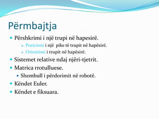 Përmbajtja
 Përshkrimi i një trupi në hapesirë.
        Pozicioni i një pike të trupit në hapësirë.
        Orientimi i trupit në hapësirë.
 Sistemet relative ndaj njëri-tjetrit.
 Matrica rrotulluese.
    Shembull i përdorimit në robotë.
 Këndet Euler.
 Këndet e fiksuara.
 