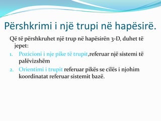Përshkrimi i një trupi në hapësirë.
 Që të përshkruhet një trup në hapësirën 3-D, duhet të
   jepet:
 1. Pozicioni i nje pike të trupit,referuar një sistemi të
     palëvizshëm
 2. Orientimi i trupit referuar pikës se cilës i njohim
     koordinatat referuar sistemit bazë.
 